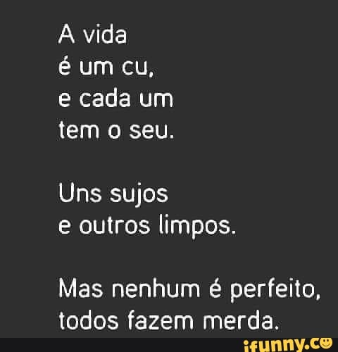 Vida é um cu, e cada um tem o seu. Uns sujos e outros limpos. Mas ...