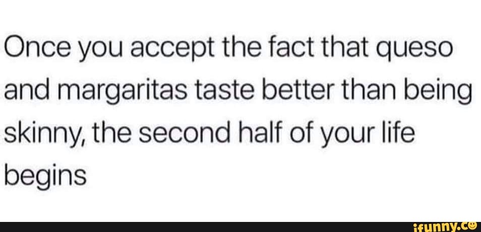 Once you accept the fact that queso and margaritas taste better than being skinny, the second half of your life begins