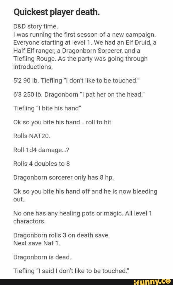 Quickest player death.
story time.
was running the first sesson of a new campaign.
Everyone starting at level 1. We had an Elf Druid, a
Half Elf ranger, a Dragonborn Sorcerer, and a
Tiefling Rouge. As the party was going through introductions,
5'2 90 lb. Tiefling "I don't like to be touched."
6'3 250 Ib. Dragonborn pat her on the head."
Tiefling "I bite his hand"
Ok so you bite his hand... roll to hit
Rolls NAT20.
Roll damage...?
Rolls 4 doubles to 8
Dragonborn sorcerer only has 8 hp.
Ok so you bite his hand off and he is now bleeding out.
No one has any healing pots or magic. All level 1 charactors.
Dragonborn rolls 3 on death save.
Next save Nat 1.
Dragonborn is dead.
Tiefling "I said I don't like to be touched."