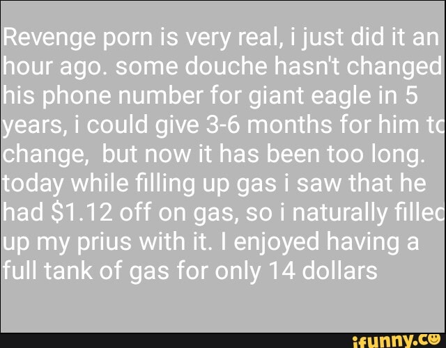 Revenge porn is very real, i just did it an hour ago. some douche hasn't changed his phone number for giant eagle in 5 years, i could give 3-6 months for him tc change, but now it has been too long.
today while filling up gas i saw that he had $1.12 off on gas, so i naturally fillec up my prius with it. I enjoyed having a full tank of gas for only 14 dollars