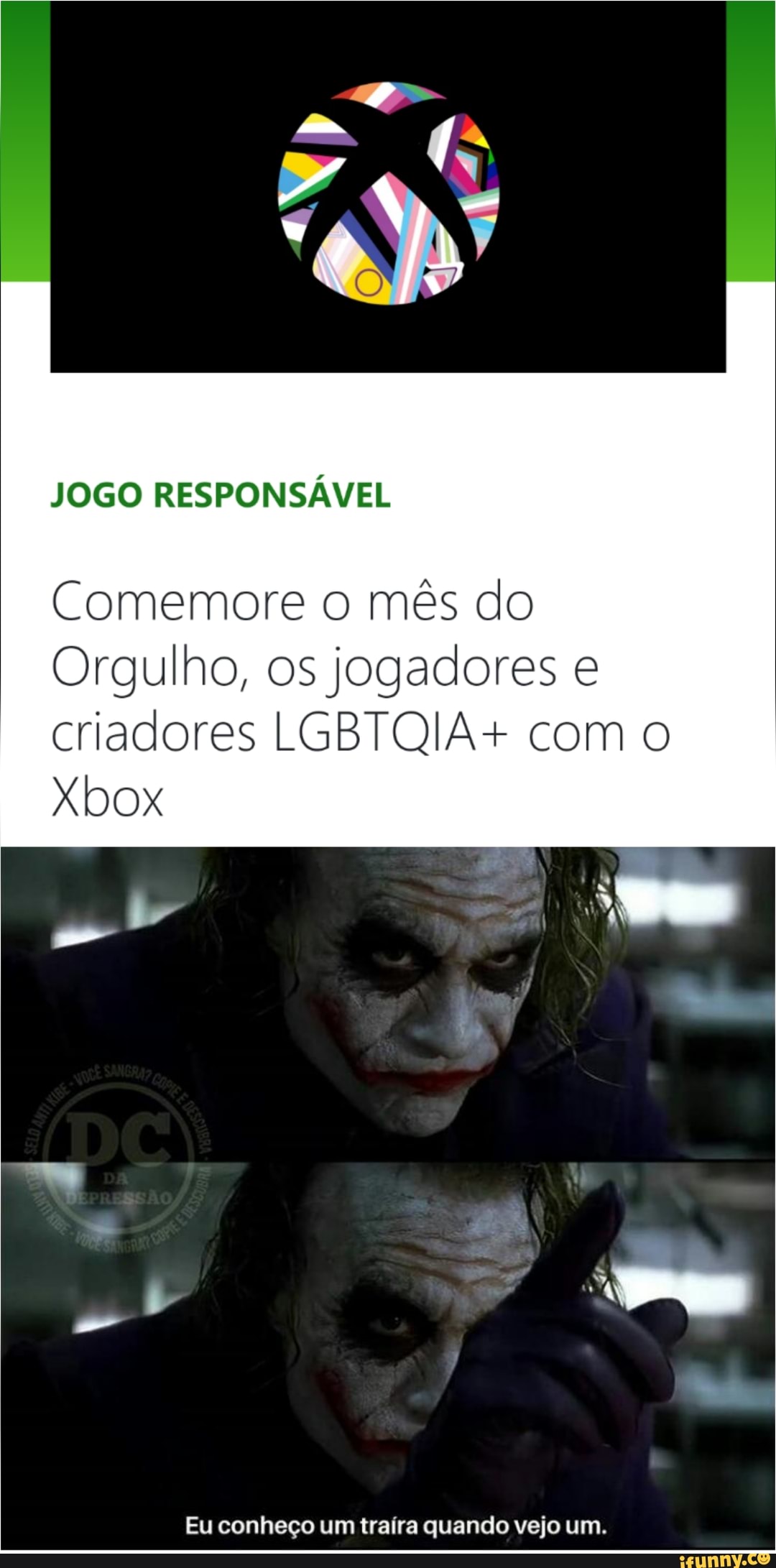 "ND
JOGO RESPONSÁVEL
Comemore o mês do
Orgulho, os jogadores e criadores LGBTQIA+ com o
Xbox
Eu conheço um traíra quando vejo um.