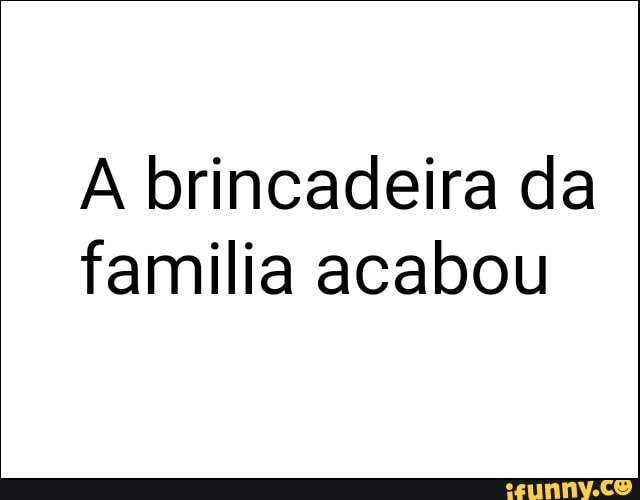 A brincadeira da
familia acabou