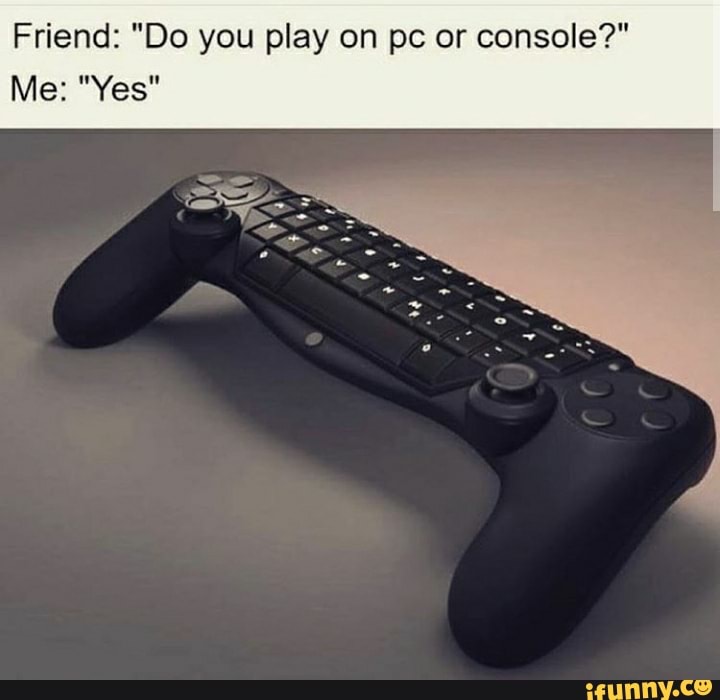 Friend: "Do you play on pc or console?"
