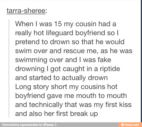 tarra-sheree:
When I was 15 my cousin had a
really hot lifeguard boyfriend so I
pretend to drown so that he would
swim over and rescue me, as he was
swimming over and I was fake
drowning I got caught in a riptide
and started to actually drown
Long story short my cousins hot
boyfriend gave me mouth to mouth
and technically that was my first kiss
and also her first break up