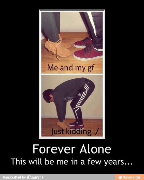 at
A
Me and my gf
Forever Alone
This will be me in a few years... - Forever Alone
This will be me in a few years...