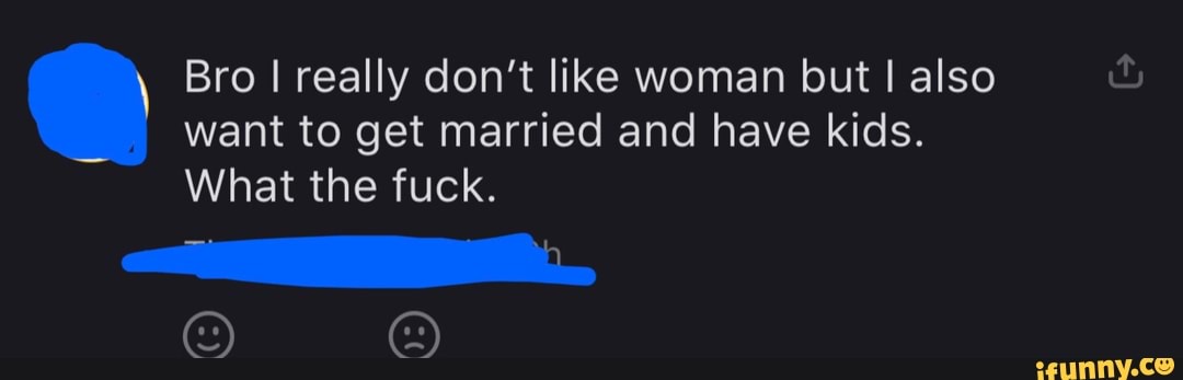 Bro I really don't like woman but I also
want to get married and have kids.
What the fuck.