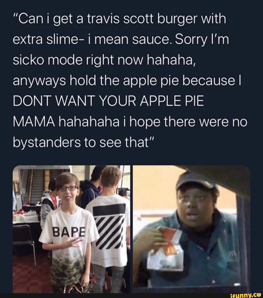 Can I Get A Travis Scott Burger With Extra Slime I Mean Sauce Sorry I M Sicko Mode Right Now Hahaha Anyways Hold The Apple Pie Because I Dont Want Your Apple Pie Mama Hahahaha I Hope There Were No Bystanders To See That Bap Ifunny Can I Get A Travis Scott Burger With Extra Slime I Mean Sauce Sorry I M Sicko Mode Right Now Hahaha Anyways Hold The Apple Pie Because I Dont Want Your Apple Pie Mama Hahahaha I Hope There Were No Bystanders To See That Bap Ifunny