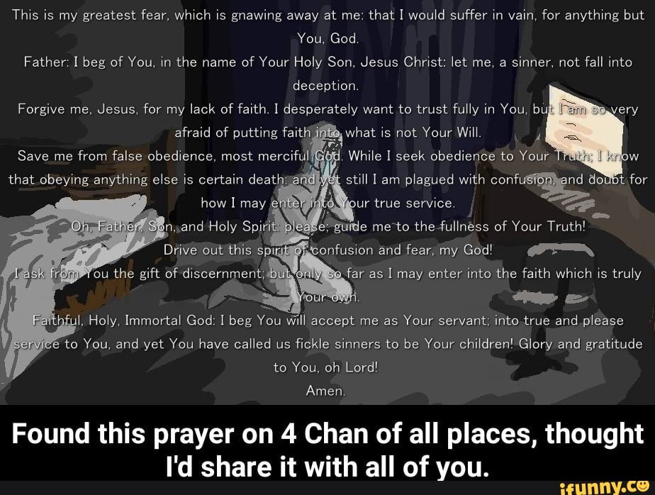 Thls is greatest fear, Wthh is gnawing at that I would suffer
I.
Vain, for anything but
Holy, Immortal God lbeg You quI accept me as
Your servant, into true and please
/‘ e to You, and yet You have called us
fickle sinners to be Your children' Glory and gratitude
to You. oh Lord!
Amenv
Found this prayer on 4 Chan of all places, thought
I'd share it with all of you.
,
e:
guide me to the fullness of Your Truth!