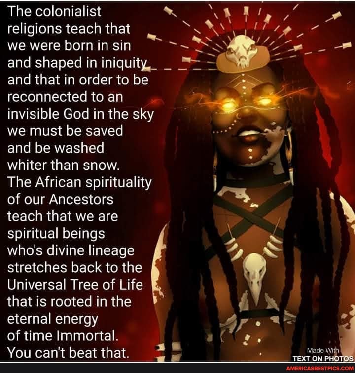 The colonialist religions teach that we were born in sin and shaped in iniquity, _ and that in order to be reconnected to an invisible God in the sky we must be saved
and be washed
whiter than snow.
The African spirituality of our Ancestors
teach that we are spiritual beings
who's divine lineage stretches back to the
Universal Tree of Life that is rooted in the eternal energy
of time Immortal.
You can't beat that.
