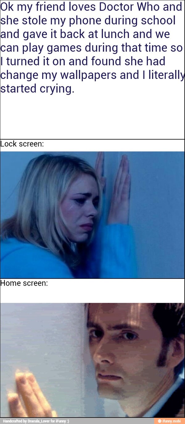 Ok my friend loves Doctor Who and
she stole my phone during school
and gave it back at lunch and we
can play games during that time so
I turned it on and found she had
change my wallpapers and I literall
started crying.
Lock screen: