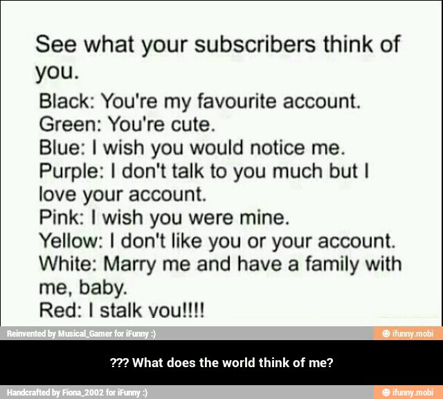 See what your subscribers think of
you.
Black: You're my favourite account.
Green: You're cute.
Blue: I wish you would notice me.
Purple: I don't talk to you much but I
love your account.
Pink: I wish you were mine.
Yellow: I don't like you or your account.
White: Marry me and have a family with
me, baby.
Red: I stalk vou!!!
72? What does the world think of me? - ??? What does the world think of me?