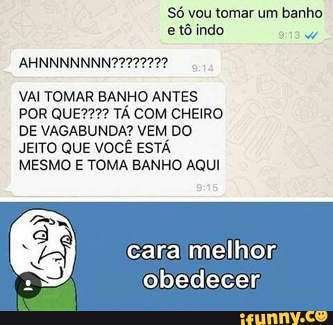 Só vou tomar um banho
e tô indo
VAI TOMAR BANHO ANTES
POR QUE???? TA COM CHEIRO
DE VAGABUNDA? VEM DO
JEITO QUE VOCE ESTA
MESMO E TOMA BANHO AQUI
cara melhor,
obedecer