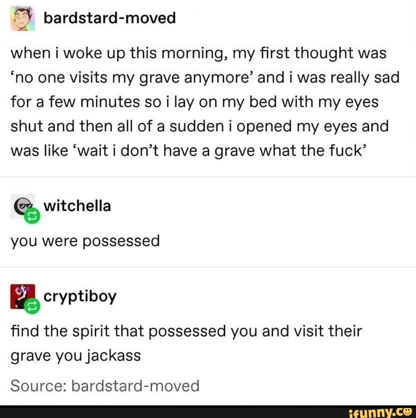 when i woke up this morning, my first thought was
'no one visits my grave anymore' and i was really sad for a few minutes so lay on my bed with my eyes shut and then all of a sudden i opened my eyes and was like 'wait i don't have a grave what the fuck'
you were possessed
find the spirit that possessed you and visit their grave you jackass
Source: bardstard-moved