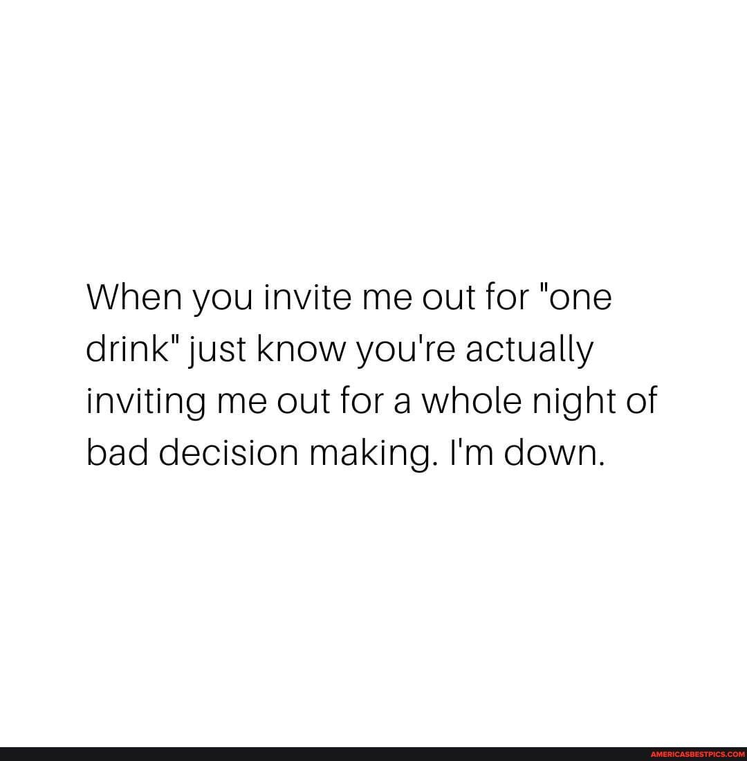 When you invite me out for "one drink" just know you're actually inviting me out for a whole night of bad decision making. I'm down.