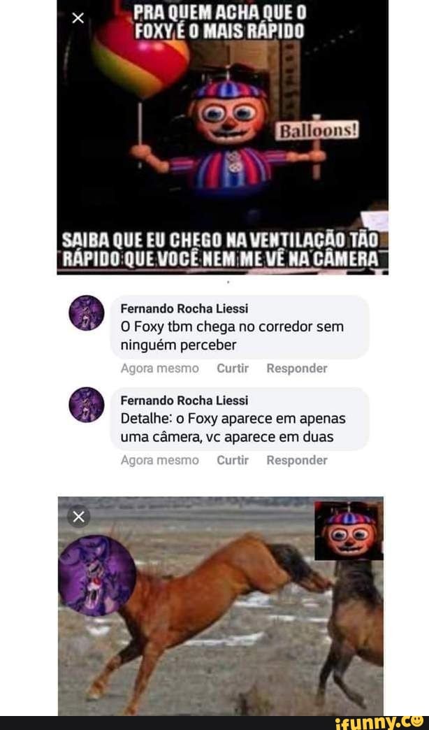 x
PRA QUEM ACHA QUE O
FOXV,É O MAIS RÁPIDO
SAIBA QUE EU CHEGO NA VENTILAÇÃO TÃO
RÁPIDO QUE VOCÊ NEM;ME VÊ NA CÂMERA
Fernando Rocha Liessi
O Foxy tbm chega no corredor sem
ninguém perceber
Fernando Rocha Liessi
Detalhe: o Foxy aparece em apenas
uma câmera, vc aparece em duas