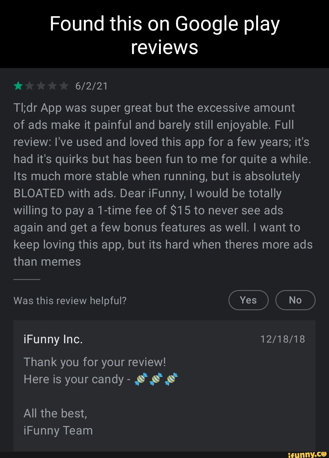 Found this on Google play reviews
App was super great but the excessive amount
of ads make it painful and barely still enjoyable. Full review: I've used and loved this app for a few years; it's had it's quirks but has been fun to me for quite a while.
Its much more stable when running, but is absolutely
BLOATED with ads. Dear iFunny, I would be totally willing to pay a 1-time fee of $15 to never see ads again and get a few bonus features as well. I want to keep loving this app, but its hard when theres more ads than memes
Was this review helpful? Yes
iFunny Inc.
Thank you for your review!
Here is your candy -
All the best, iFunny Team