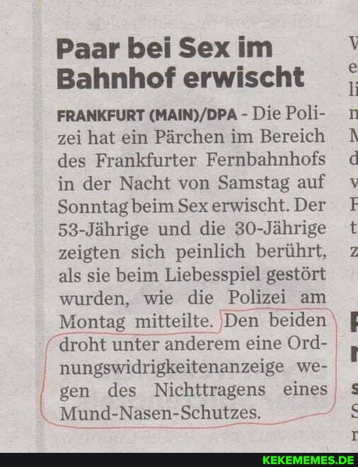 Paar bei Sex im
Bahnhof erwischt
FRANKFURT - Die Poli- zei hat ein Pärchen im Bereich des Frankfurter Fernbahnhofs in der Nacht von Samstag auf
Sonntag beim Sex erwischt. Der
53-Jährige und die 30-Jährige zeigten sich peinlich berührt, als sie beim Liebesspiel gestört wurden, wie die Polizei am
Montag mitteilte. Den beiden droht unter anderem eine Ord- nungswidrigkeitenanzeige we- gen des Nichttragens eines
Mund-Nasen-Schutzes.