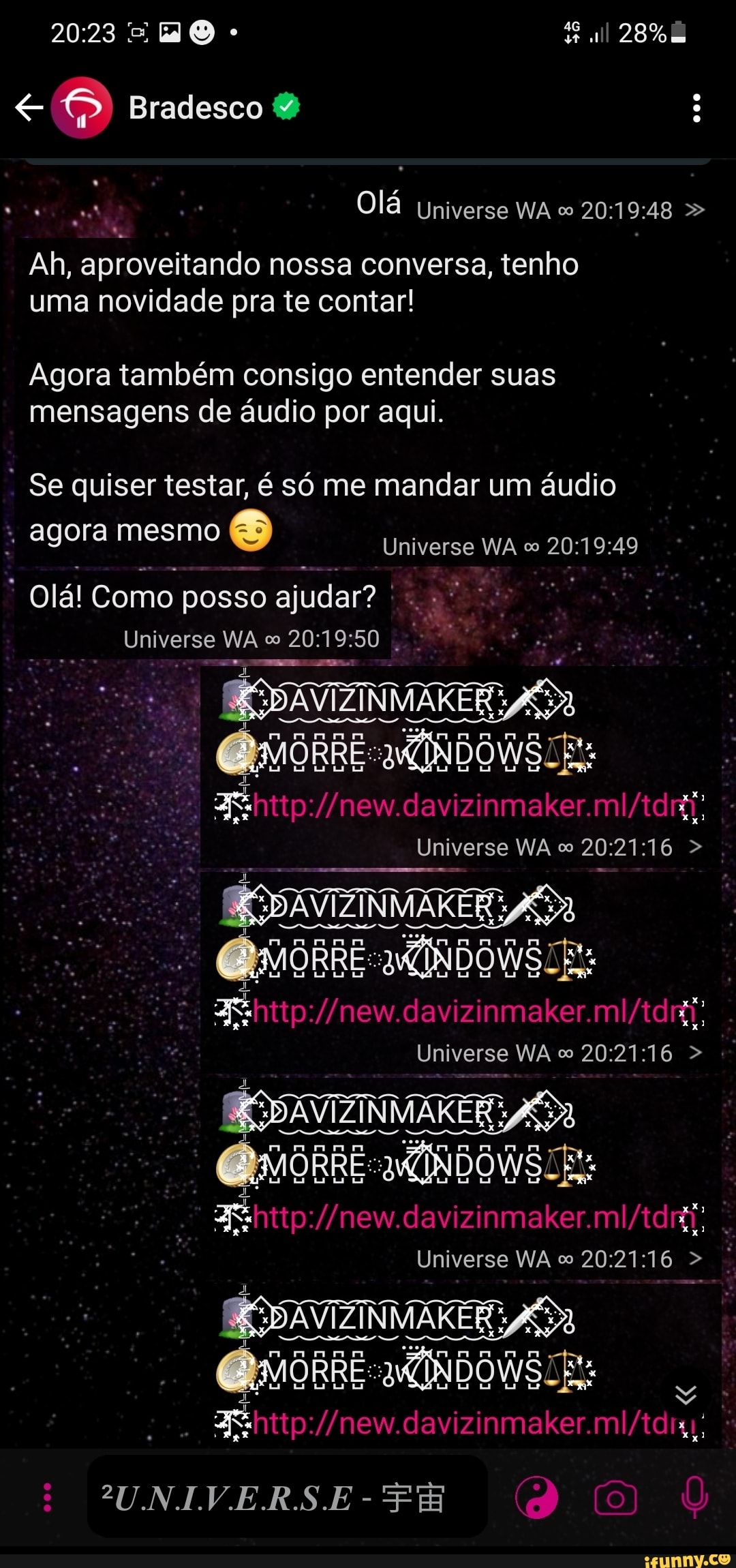 2023 28%
Bradesco
Olá Universe WA 20: 19: 48
Ah, aprovei itando nossa conversa, tenho uma novidade pra te contar!
Agora também consigo entender suas mensagens de áudio por aqui.
Se quiser testar, só me mandar um áudio
Universe WA co 20: agora mesmo
Universe WA co 20:
olá! Como posso ajudar?
Universe WA co 20: 19:
xxX)
Xx
Unive se WA 16
davi se WA >
2UNIVERS.E
davi
Unive se WA 16