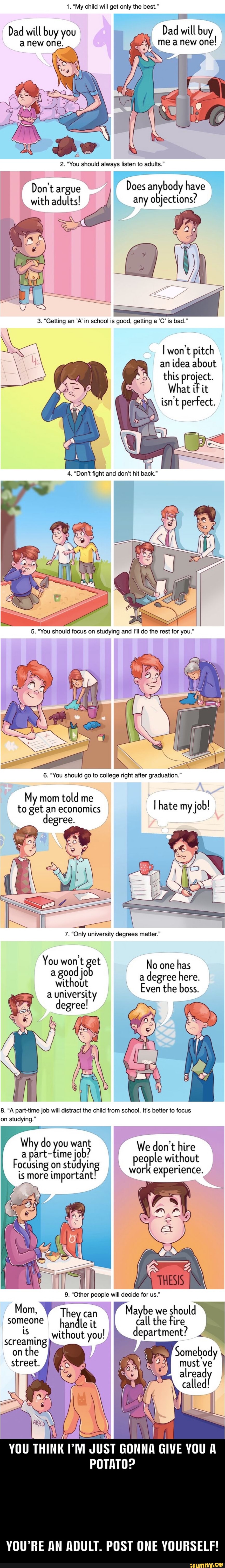 1. "My child will get only the best."
Dad will buy you Dad will buy anew one.
me a new one!
2. "You should always listen to adults."
Does anybody have
Don't argue with adults! any objections?
won't pitch an idea about this project.
What if it isn't perfect.
6. "You should go to college right after graduation."
My mom told me th to get an economics ate my job!
7. "Only university degrees matter."
You et
a good jo
a university
degree!
No one has a degree here.
Even the boss.
8. "A part-time job will distract the child from school. It's better to focus on studying."
We don't hire
I on stdyin people without
9. "Other people will decide for us."
Mom, Mayb hould
2Theycan Mayte department?
EX
someone handle it without you!
screaming)
onthe
street.
YOU THINK JUST