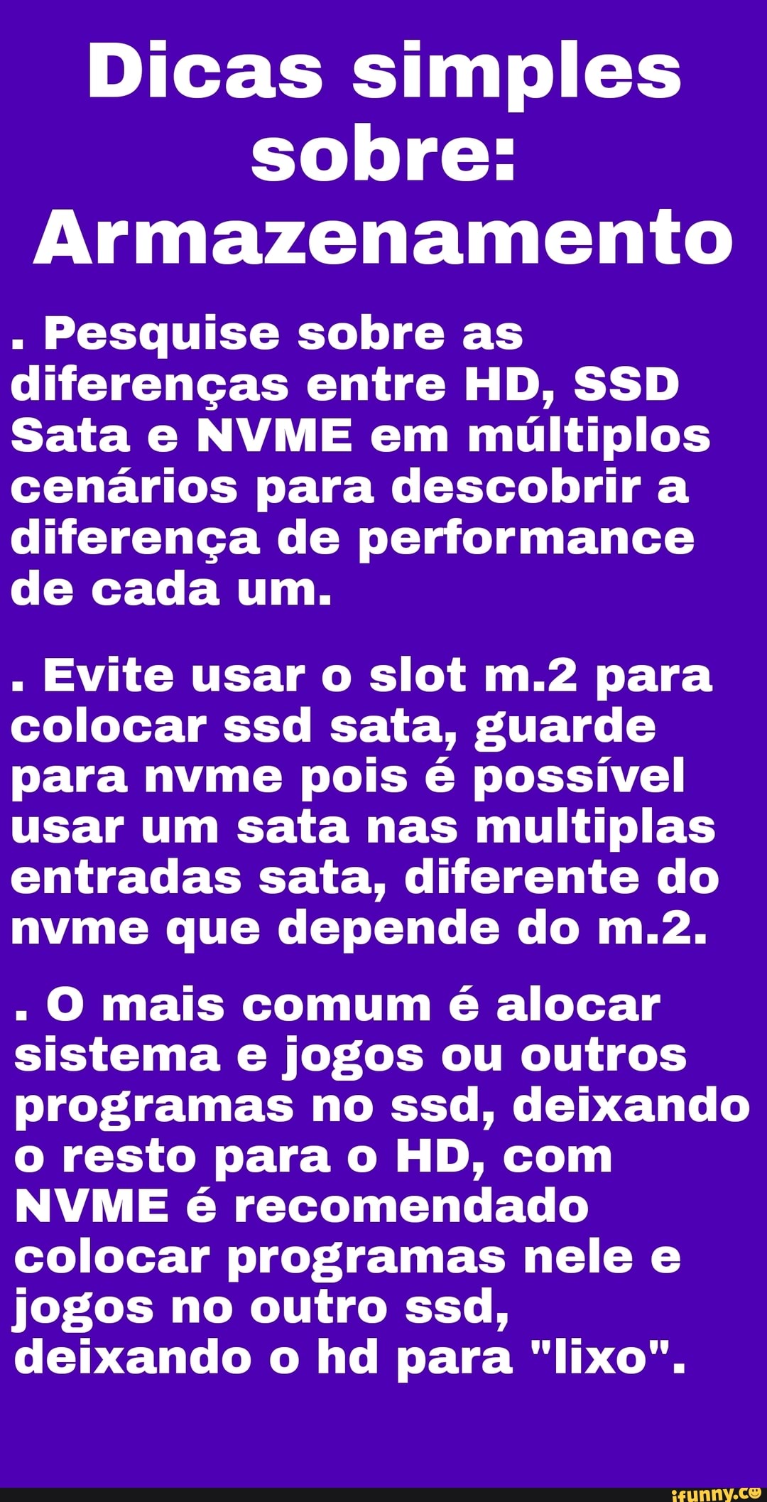 Dicas simples sobre:
Armazenamento
Pesquise sobre as diferenças entre HD, SS Sata e NVME em múltiplos cenários para descobrir a diferença de performance de cada um.
Evite usar o slot para colocar ssd sata, guarde para nvme pois é possível usar um sata nas multiplas entradas saia, diferente do nvme que depende do
O mais comum é alocar sistema e jogos ou outros programas no ssd, deixando o resto para o HD, com
NVME é recomendado colocar programas nele e jogos no outro ssd, deixando o hd para "lixo".