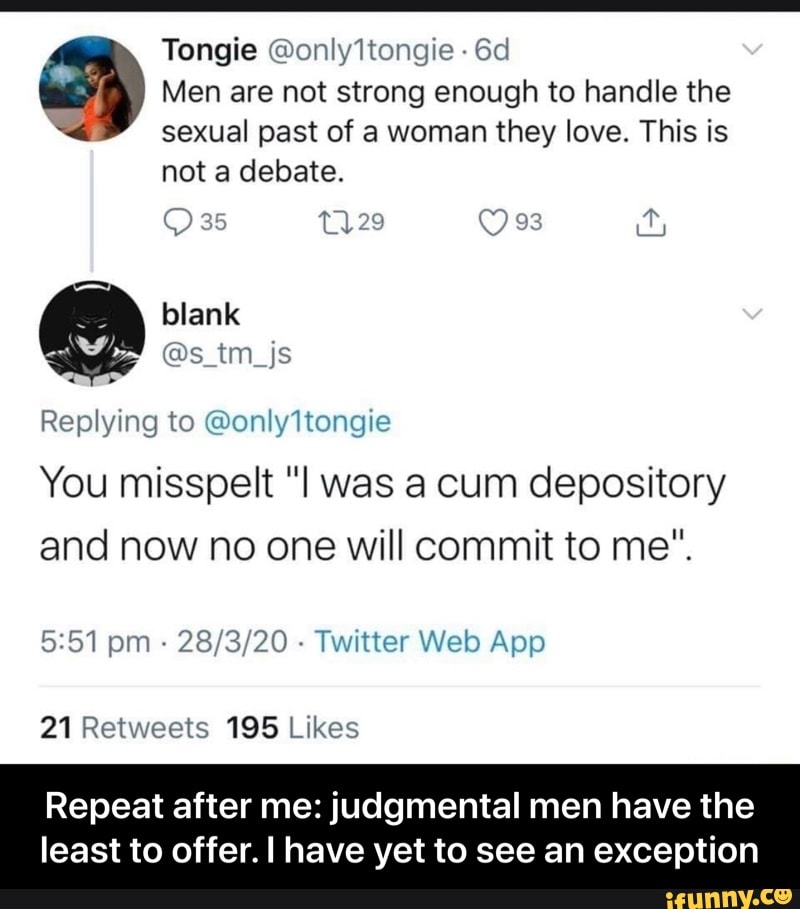 6d os Men are not strong enough to handle the
k sexual past of a woman they love. This is
Replying to @only1tongie
You misspelt "I was a cum depository
and now no one will commit to me".
Twitter Web App
21 Retweets 195 Likes
Repeat after me: judgmental men have the
least to offer. I have yet to see an exception - Repeat after me: judgmental men have the least to offer. I have yet to see an exception