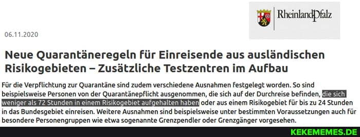 06.11.2020
Neue Quarantäneregeln für Einreisende aus ausländischen ikogebieten - Zusätzliche Testzentren im Aufbau
Für die Verpflichtung zur Quarantäne sind zudem verschiedene Ausnahmen festgelegt worden. So sind beispielsweise Personen von der Quarantänepflicht ausgenommen, die sich auf der Durchreise befinden, oder aus einem Risikogebiet für bis zu 24 Stunden in das Bundesgebiet einreisen. Weitere Ausnahmen sind beispielsweise unter bestimmten Voraussetzungen auch für