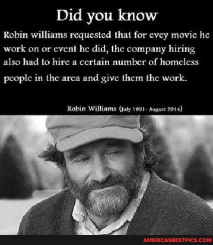 Did you know
Robin williams requested that for evey movie he work on or event he did, the company hiring also had to hire a certain number of homeless
people in the area and give them the work.
Robin Williams (joty 1951- August 7014)