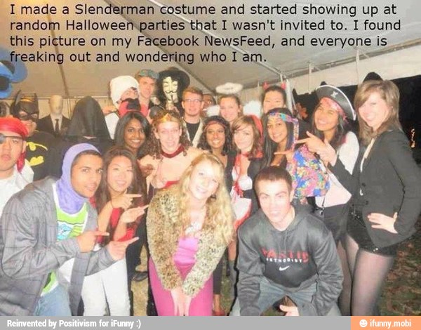 I made a Slende man costume and started showing up at
random Halloweem parties that I wasn't invited to. I found
this picture on my Facebook NewsFeed, and everyone I=
