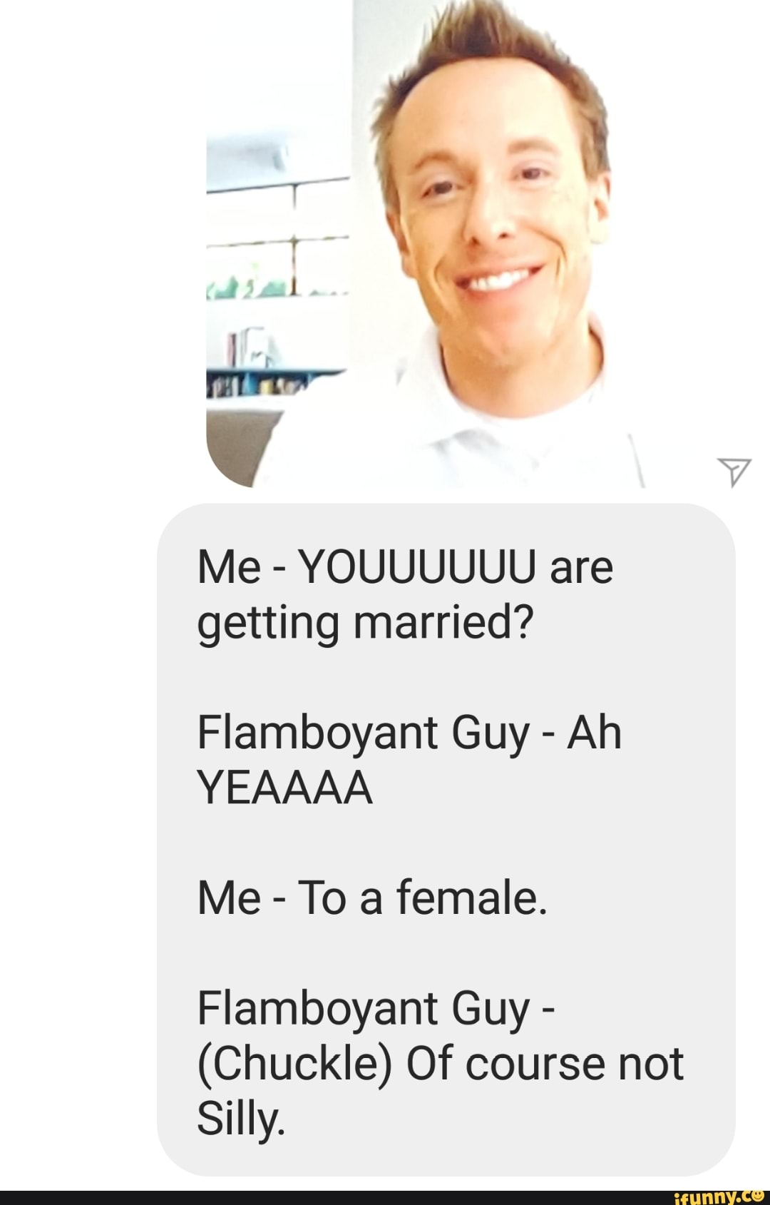 Me YOUUUUUU are
getting married?
Flamboyant Guy Ah
Me To a female.
Flamboyant Guy (Chuckle) Of course not
Silly.