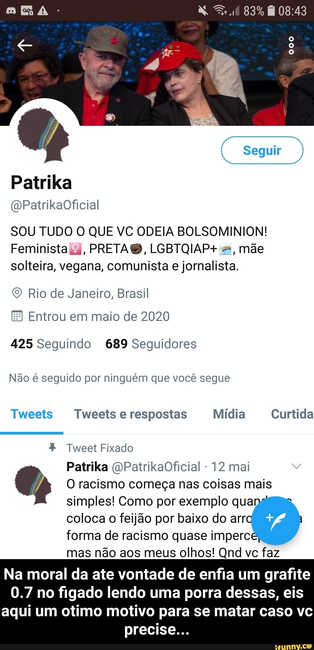 SOU TUDO O QUE VC ODEIA BOLSOMINION!
Feminista ia, PRETAQB, LGBTQIAP+ =, mãe
solteira, vegana, comunista e jornalista.
© Rio de Janeiro, Brasil
Entrou em maio de 2020
425 Seguindo 689 Seguidores
Não é seguido por ninguém que você segue Tweet Fixado
12 mai 7) O racismo começa nas coisas mais
simples! Como por exemplo qua
coloca o feijão por baixo do arr
forma de racismo quase imperc
mas não aos meus olhos! Qnd vc faz
Na moral da ate vontade de enfia um grafite
0.7 no figado lendo uma porra dessas, eis
aqui um otimo motivo para se matar caso vc
precise... - Na moral da ate vontade de enfia um grafite 0.7 no figado lendo uma porra dessas, eis aqui um otimo motivo para se matar caso vc precise...