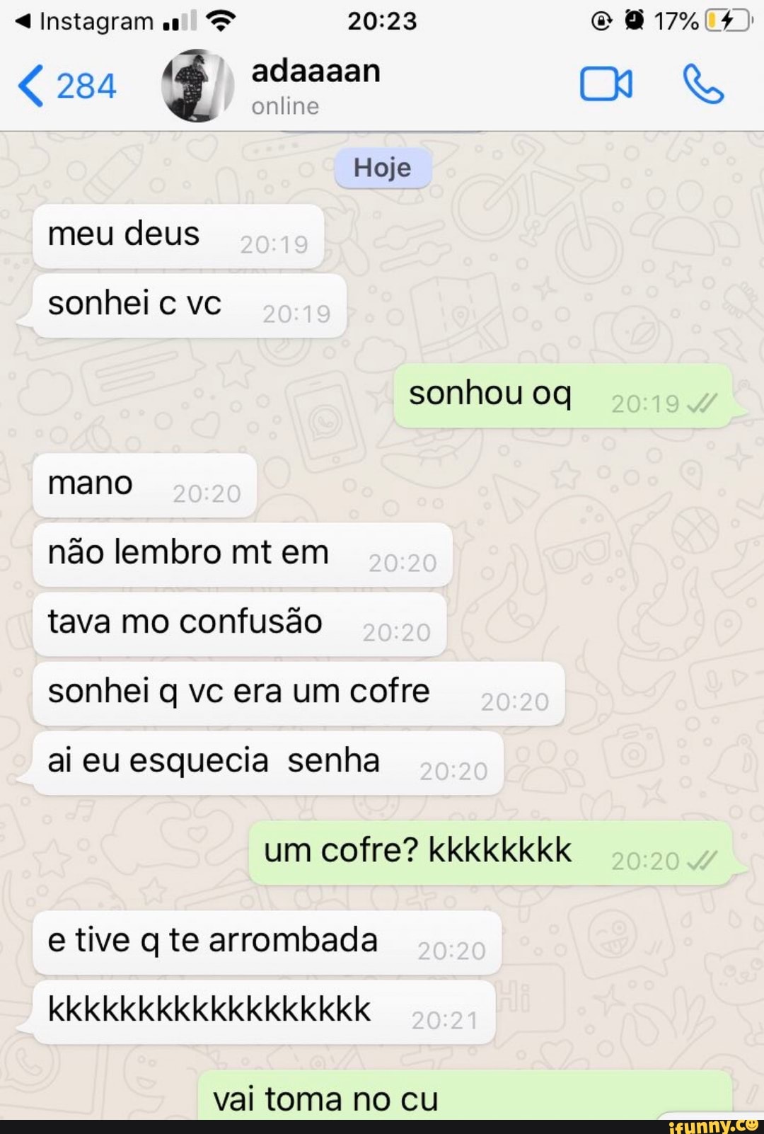 meu deus
sonhei c vc
sonhou oq
mano
não lembro mt em
tava mo confusão
sonhei q vc era um cofre
ai eu esquecia senha
um cofre? kkkkkkkk
e tive q te arrombada
vai toma no cu