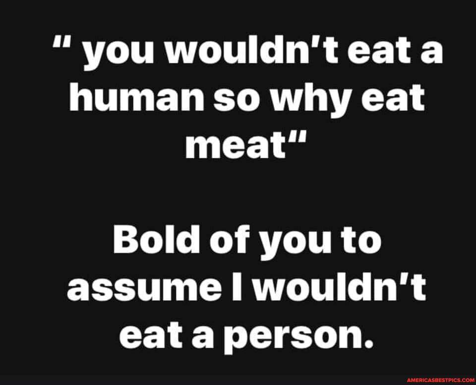 " you wouldn't eat human so why eat meat"
Bold of you to assume wouldn't eat a person.