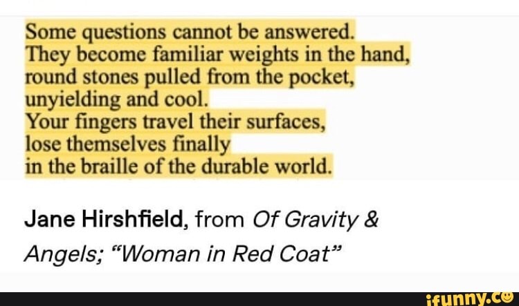 Some questions cannot be answered.
They become familiar weights in the hand, round stones pulled from the pocket, unyielding and cool.
Your fingers travel their surfaces,
lose themselves finally
in the braille of the durable world.
Jane Hirshfield, from Of Gravity &
Angels; "Woman in Red Coat"