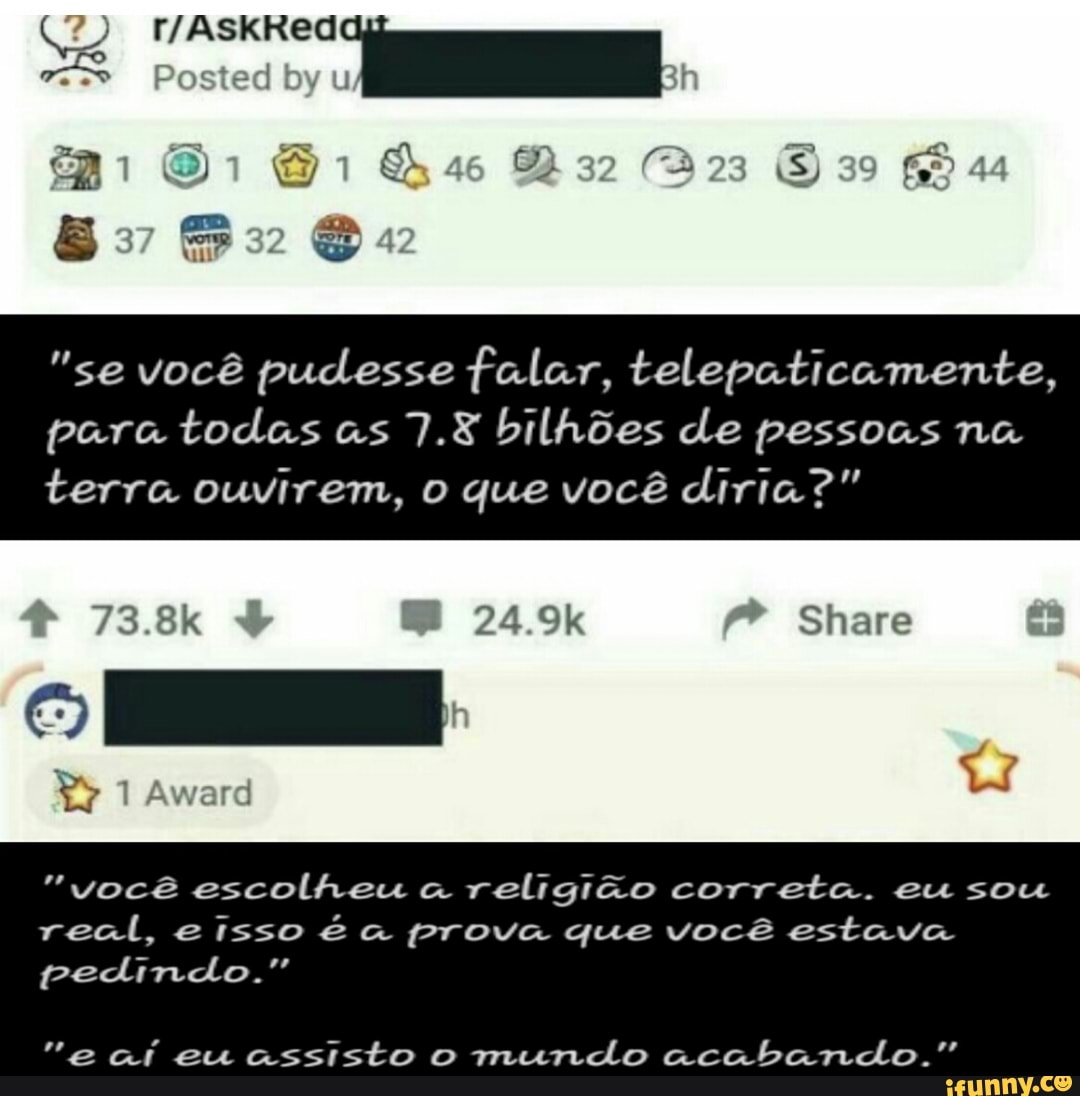 Posted by u
"se você pudesse falar, telepaticamente,
para todas as 7.8 bilhões de pessoas na terra ouvirem, o que você diria?"
73.8k 24.9k Share
"você escolheu religião correta. eu sou real, eisso é a prova que você estava pedindo."
"e aí eu assisto o mundo acabando."