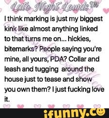 [think
marking isjustn
my biggest
kink like almost anything linked
to that turns me on... hickies,
bitemarks? People saying you're
mine, all yours, PDA? Collar and
leash and tugging around the
house just to tease and show
you own them? I just fucking love
