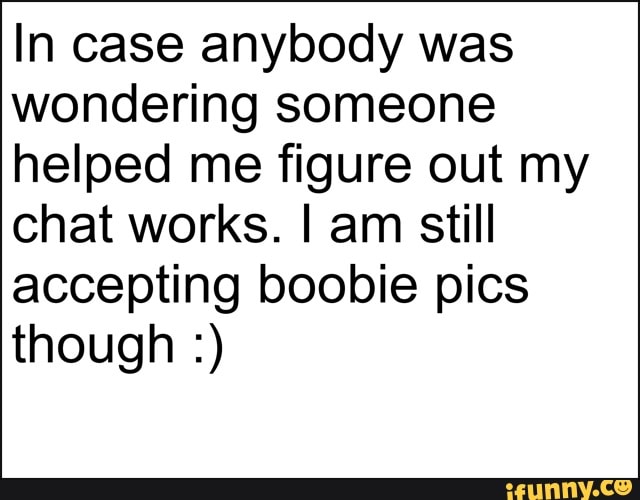 In case anybody was wondering someone helped me figure out my chat works. I am still accepting boobie pics though