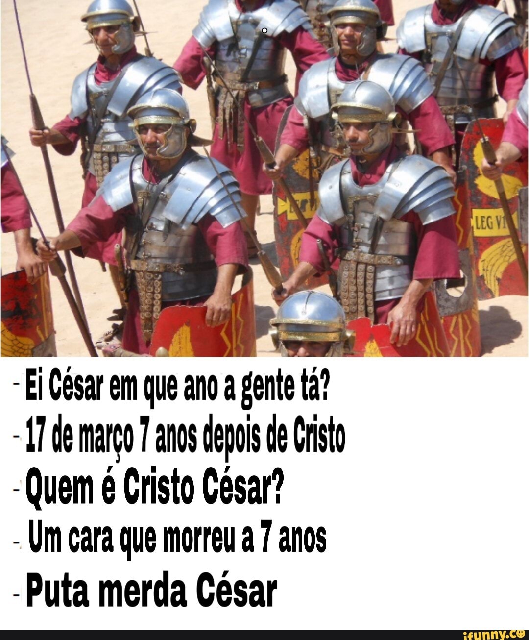 Ei César em que ano a gente ta?
-17 de margo 7 anos depois de Crist
-Quem é Cristo Cesar?
Um cara que morreu a 7 anos
Puta merda César