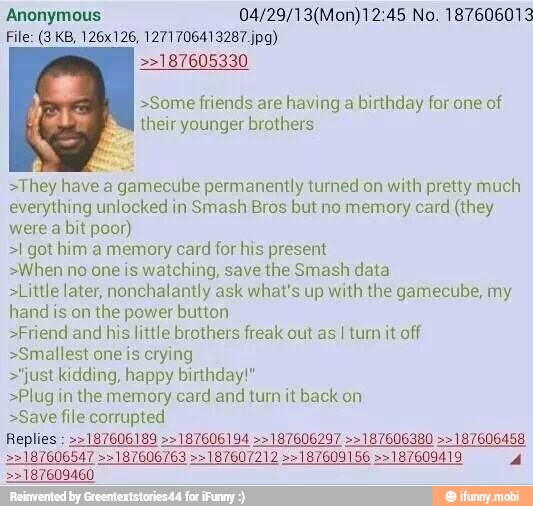 Anonymous 04/29/13(Mon)12:45 No. 187606013
>>187605330
>Some friends are having a
birthday for one of
their younger brothers
>They have a gamecube permanently turned on with pretty much
everything unlocked in
Smash Bros but no memory card (they
were a bit poor)
>I got him a memory card for his present
>When no one is watching, save the Smash data
>Little later, nonchalantly ask what's up with the gamecube, my
hand is on the power button
>Friend and his little brothers freak out as I turn it off
>Smallest one is crying
>"just kidding, happy birthday!"
>Plug in the memory card and turn it back on
>Save file corrupted
>>187609460