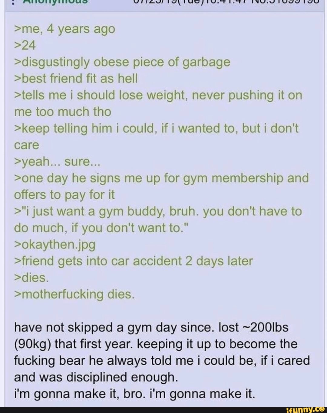 >me, 4 years ago
>disgustingly obese piece of garbage
>best friend fit as hell
>tells me i should lose weight, never pushing it on
me too much tho
>keep telling him i could, if i wanted to, but i don't
care
>one day he signs me up for gym membership and
offers to pay for it
>"i just want a gym buddy, bruh. you don't have to
do much, if you don't want to."
>friend gets into car accident 2 days later
>motherfucking dies.
have not skipped a gym day since. lost -200lbs
(90kg) that first year. keeping it up to become the
fucking bear he always told me i could be, if i cared
and was disciplined enough.
im gonna make it, bro. i'm gonna make it.