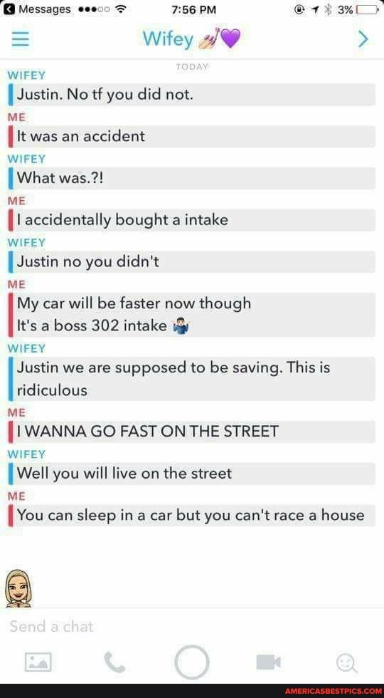 Messages eee00 PM 3%>
= Wifey >
WIFEY Justin. No tf you did not.
ME It was an accident
WIFEY
[What was.?!
ME accidentally bought a intake
WIFEY Justin no you didn't
ME My car will be faster now though
It's a boss 302 intake
WIFEY Justin we are supposed to be saving. This is
ridiculous
ME
WANNA GO FAST ON THE STREET WIFEY
Well you will live on the street
ME
You can sleep in a car but you can't race a house