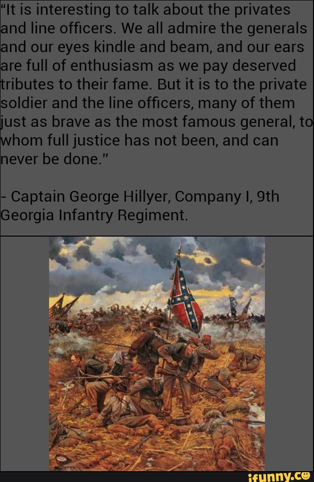 "It is interesting to talk about the privates
and line officers. We all admire the generals
and our eyes kindle and beam, and our ears
are full of enthusiasm as we pay deserved
tributes to their fame. But it is to the private
soldier and the line officers, many of them
'ust as brave as the most famous general, to
horn full justice has not been, and can
never be done."
-
Captain George Hillyer, Company I, 9th
Georgia Infantry Regiment.