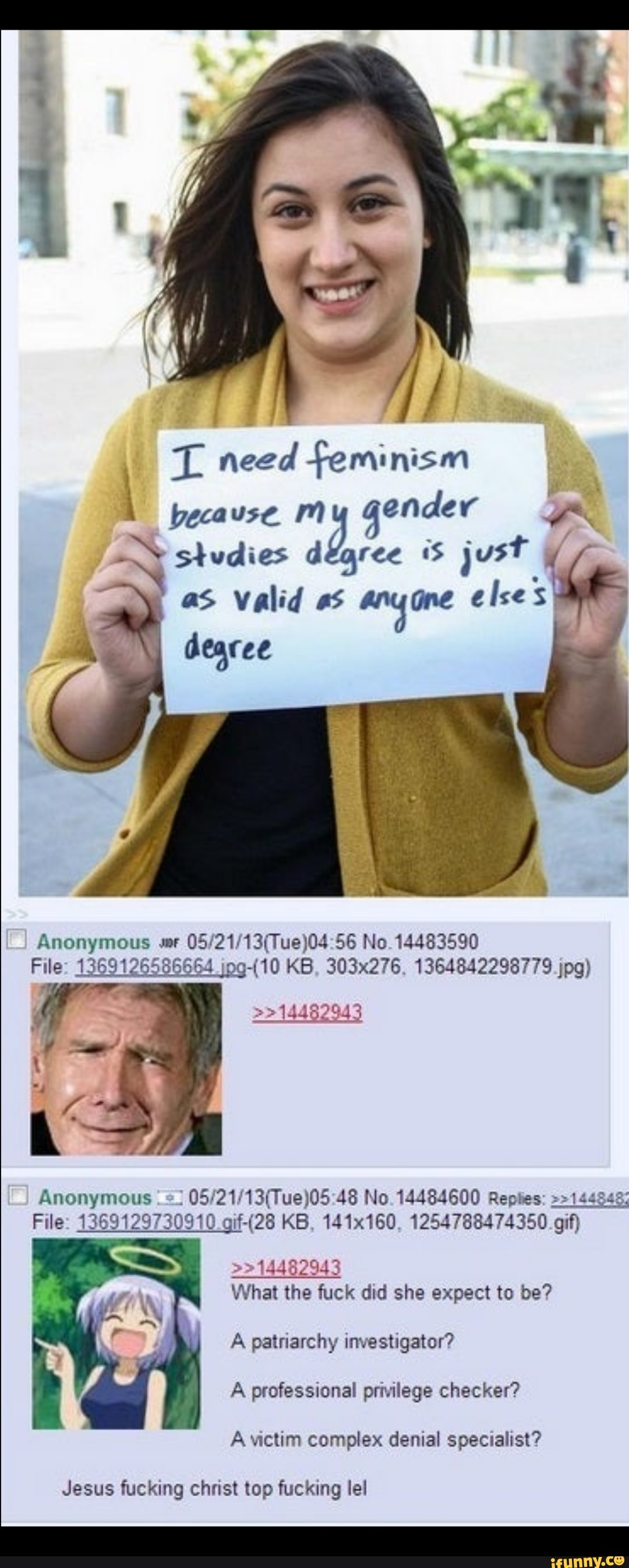 L need feminism because. My gender studies degree just
as valid as any one elses dearee
Anonymous wr 56 No. 14483590
File: 1369126586664 KB, 303x276, 1364842298779 jpg)
14482943
Anonymous 48 No. 14484600 Replies: 144548;
File: 1369129730910 KB, 141x160, 1254788474350 gif)
What the fuck did she expect to be?
A patriarchy investigator?
A professional privilege checker?
A victim complex denial specialist?
Jesus fucking christ top fucking lel