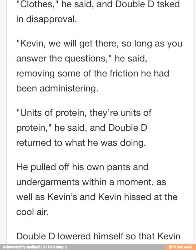 "Clothes," he said, and Double D tsked
in disapproval.
"Kevin, we will get there, so long as you
answer the questions," he said,
removing some of the friction he had
been administering.
"Units of protein, they're units of
protein," he said, and Double D
returned to what he was doing.
He pulled off his own pants and
undergarments within a moment, as
well as Kevin's and Kevin hissed at the
cool air.
Double D lowered himself so that Kevin