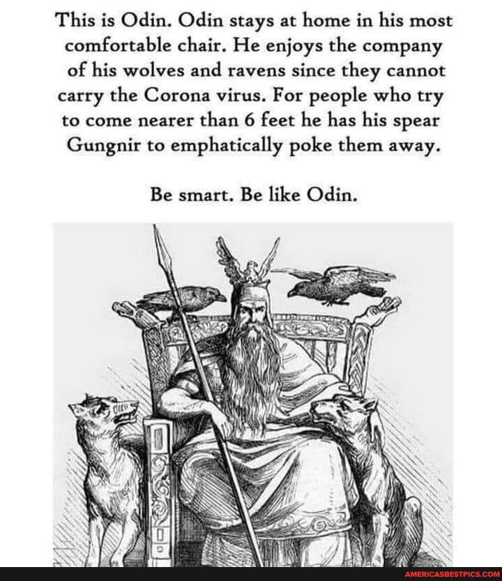 This is Odin. Odin stays at home in his most comfortable chair. He enjoys the company of his wolves and ravens since they cannot
carry the Corona virus. For people who try to come nearer than 6 feet he has his spear
Gungnir to emphatically poke them away.
Be smart. Be like Odin.