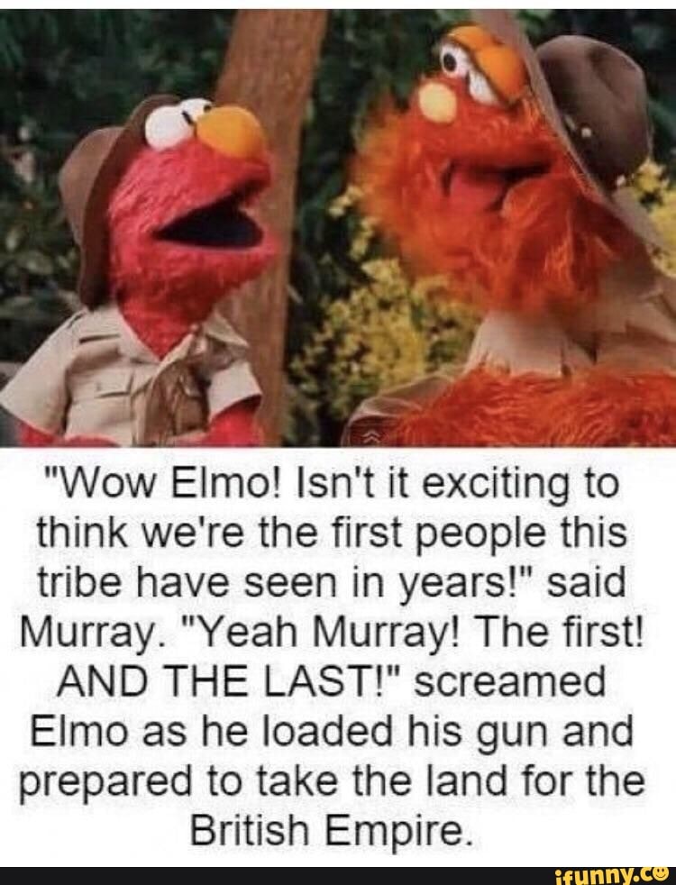 "Wow Elmo! Isn't it exciting to
think we're the first people this
tribe have seen in years!" said
Murray. "Yeah Murray! The first!
AND THE LAST!" screamed
Elmo as he loaded his gun and
prepared to take the land for the
British Empire.