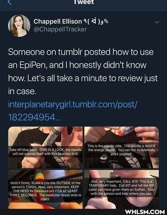 rweet
Chappell Ellison 4( vv
@ChappellTracker
Someone on tumblr posted how to use an EpiPen, and I honestly didn't know how. Let's all take a minute to review just in case.
interplanetarygirl
182294954...
'This is thepasdle sido, Is INSIDE
'Take off blue,back. THIS ISALOCK, theneedie the orange Yourcan not accidentally
will not expose itsolf with tis blue key in it! ick
'And, Very important, CALL and This is_)
Hod it fmy, SLAMit into the OUTSIDE ofthe
"THENEED IN (pressure on) FORAT LEAST aller yOUNave gen them an EpiPen. Stay/
THREE SECONDS. Themedicine needs tme tto with theperson and help where you can,