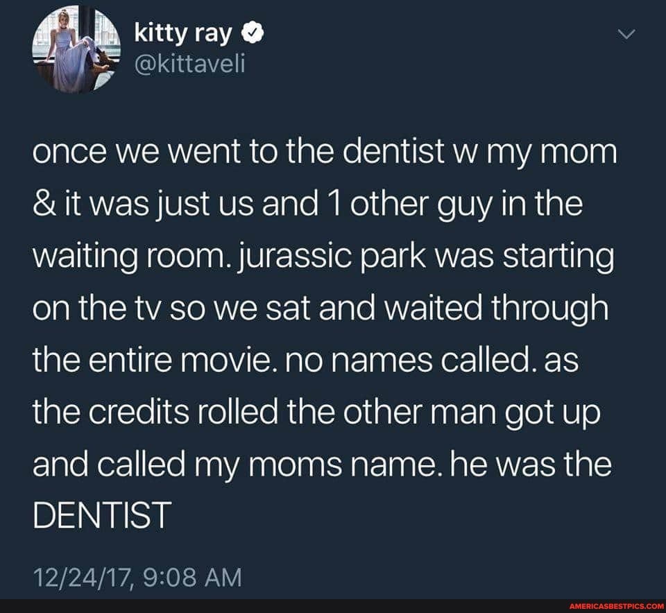 is Nell
once we went to the dentist w my mom
& it was just us and 1 other guy in the waiting room. jurassic park was starting on the tv so we sat and waited through the entire movie. no names called. as the credits rolled the other man got up and called my moms name. he was the
DENTIST
AM