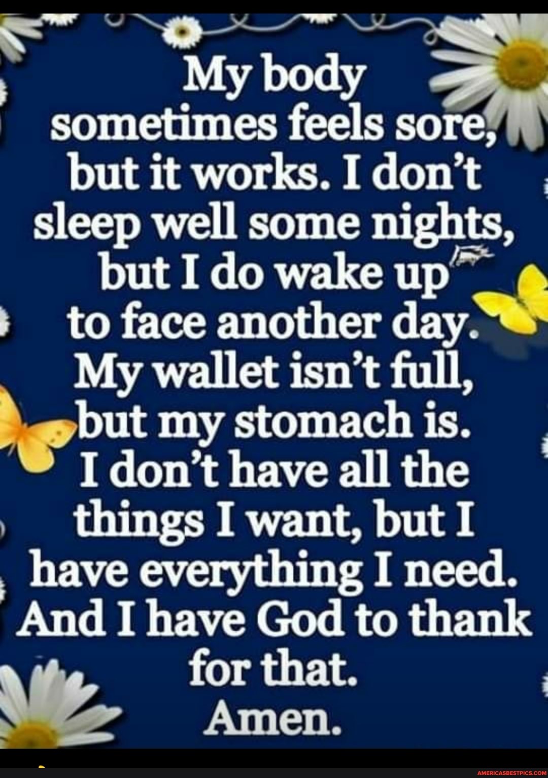 My body sometimes feels sore, but it works. I don't sleep well some nights, but I do wake up
+ to face another day.
My wallet isn't full, but my stomach is.
I don't have all the things I want, but I have everything I need.
And I have God to thank for that.
Amen.