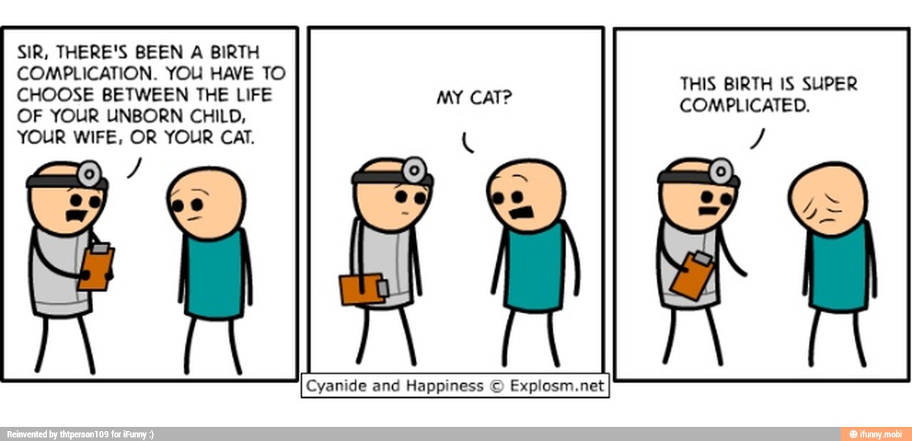 SIR, THERE'S BEEN A BIRTH
COMPLICATION. YOU HAVE TO
CHOOSE BETWEEN THE LIFE MY CAT?
Lice ied
OF YOUR UNBORN CHILD, À
YOUR WIFE, OR YOUR CAT. Y
Cyanide and Happiness © Explosm.net