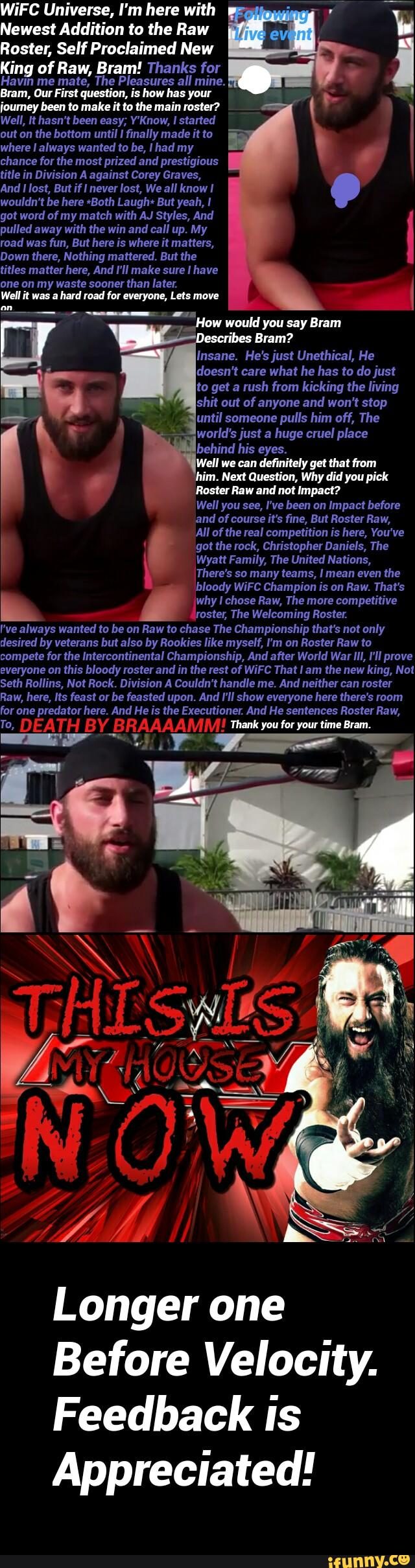 WiFC Universe, I'm here with
Newest Addition to the flaw
Roster, Self Proclaimed New
King of Raw, Bram! Thanks fpr
Havm me mate, The Pleasures all mine.
Bram, DurFim question, is how hu your
ioumeybeen to Mike Mo me main loner?
Well, It hasn't been easy; V'Know, Istalted
out on the bottom until I finally made it to
where IaIways wanted to be, I had my
chance for the most prized and prestigious
title in Division A against Corey Graves,
AndIIast, ButifIneverIost, WeaIIknawI
wouldn't be here vBath Laughi But yeah, I
got word of my match with AJ Styles, And
pulled away with the win and call up. My
road was fun, But here is where it matters,
Down there, Nothing mattered. But the
titles matter here, And I'll make I have
.
__How would you say Bram
shit out of anyone and won't stop
until pulls him off, The
,
Rom! Raw and not Implm
'
Wyatt Family, The United Nations,
There's so many teams, Imean even the
I've always wanted to be an Raw to chase The Championship that's not only
desired by veterans but also by Rookies like myself, I'm an Roster Raw to
compete for the Intercontinental Championship, And after World War lll, I'II prove
everyone on this bloody roster and in the rest of WiFC That lam the new king, Nat
Seth Rollins, Not Rock. Division A Couldn'thandle me. And neither can roster
Raw, here, Its feast ar be feasted upon. And I'll show everyone here there's room
for one predator here. And He is the Executioner. And He sentences Roster Raw,
" W RRMMMW manmuvwwmm-m